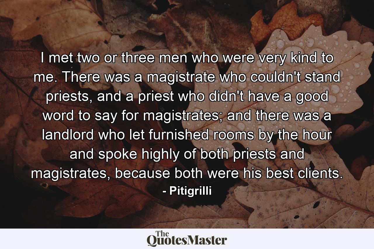 I met two or three men who were very kind to me. There was a magistrate who couldn't stand priests, and a priest who didn't have a good word to say for magistrates; and there was a landlord who let furnished rooms by the hour and spoke highly of both priests and magistrates, because both were his best clients. - Quote by Pitigrilli