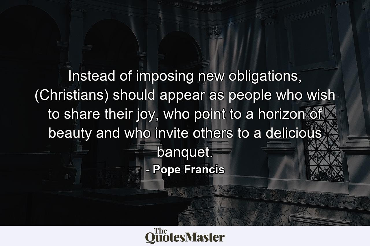 Instead of imposing new obligations, (Christians) should appear as people who wish to share their joy, who point to a horizon of beauty and who invite others to a delicious banquet. - Quote by Pope Francis