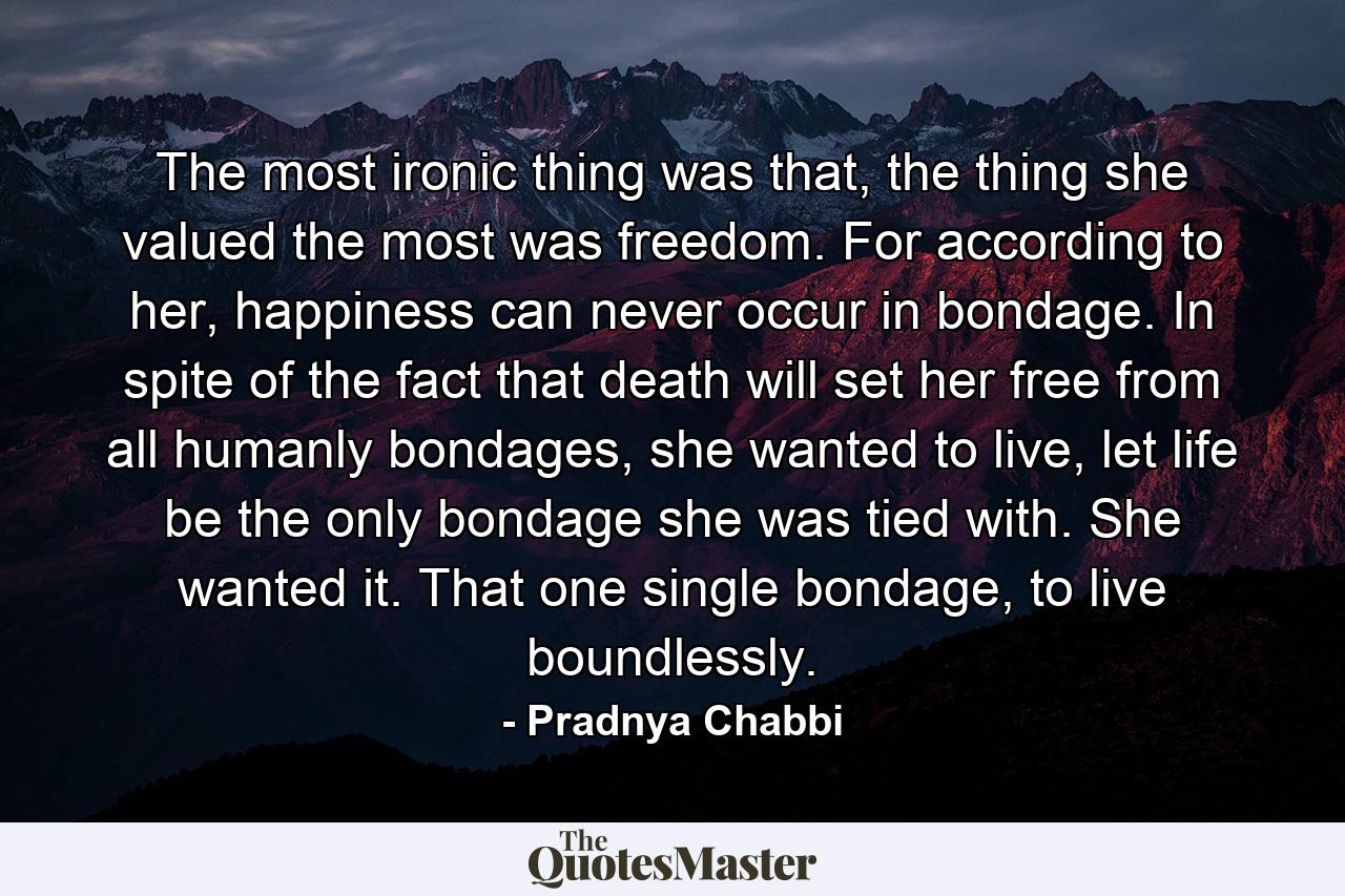 The most ironic thing was that, the thing she valued the most was freedom. For according to her, happiness can never occur in bondage. In spite of the fact that death will set her free from all humanly bondages, she wanted to live, let life be the only bondage she was tied with. She wanted it. That one single bondage, to live boundlessly. - Quote by Pradnya Chabbi