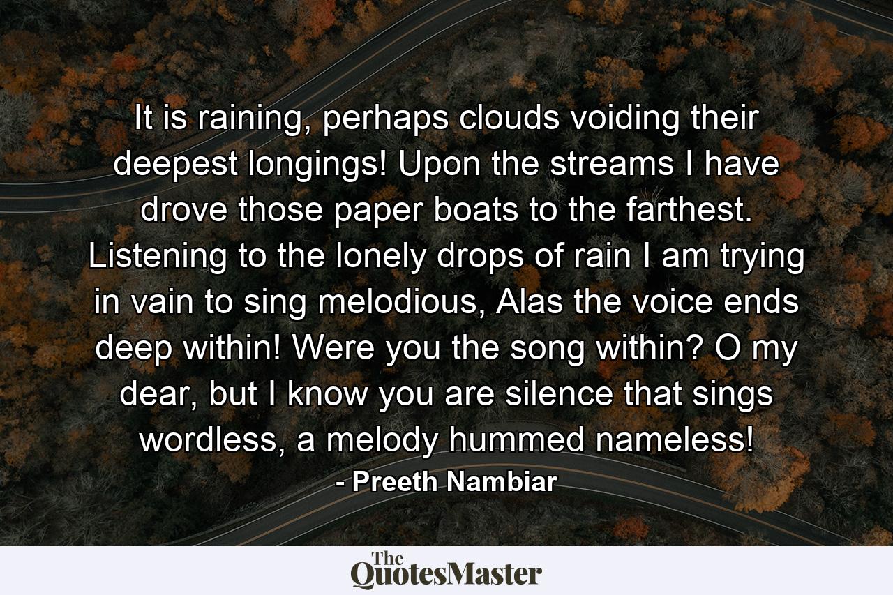 It is raining, perhaps clouds voiding their deepest longings! Upon the streams I have drove those paper boats to the farthest. Listening to the lonely drops of rain I am trying in vain to sing melodious, Alas the voice ends deep within! Were you the song within? O my dear, but I know you are silence that sings wordless, a melody hummed nameless! - Quote by Preeth Nambiar