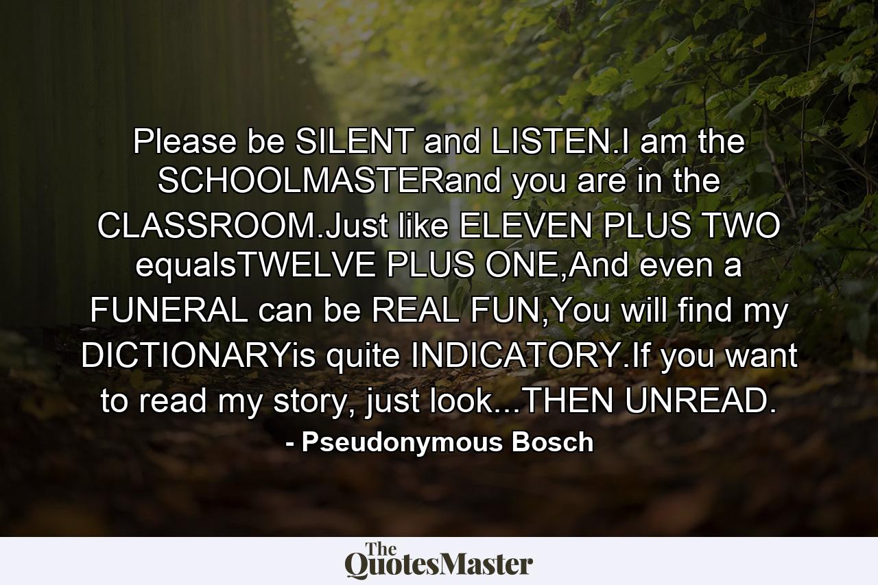 Please be SILENT and LISTEN.I am the SCHOOLMASTERand you are in the CLASSROOM.Just like ELEVEN PLUS TWO equalsTWELVE PLUS ONE,And even a FUNERAL can be REAL FUN,You will find my DICTIONARYis quite INDICATORY.If you want to read my story, just look...THEN UNREAD. - Quote by Pseudonymous Bosch