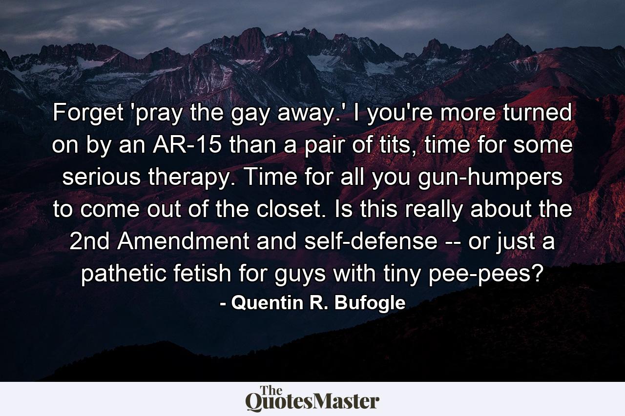 Forget 'pray the gay away.' I you're more turned on by an AR-15 than a pair of tits, time for some serious therapy. Time for all you gun-humpers to come out of the closet. Is this really about the 2nd Amendment and self-defense -- or just a pathetic fetish for guys with tiny pee-pees? - Quote by Quentin R. Bufogle