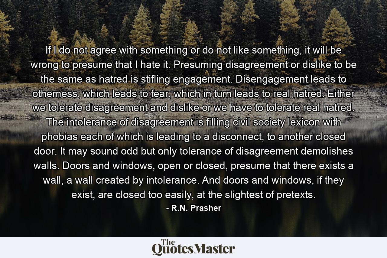 If I do not agree with something or do not like something, it will be wrong to presume that I hate it. Presuming disagreement or dislike to be the same as hatred is stifling engagement. Disengagement leads to otherness, which leads to fear, which in turn leads to real hatred. Either we tolerate disagreement and dislike or we have to tolerate real hatred. The intolerance of disagreement is filling civil society lexicon with phobias each of which is leading to a disconnect, to another closed door. It may sound odd but only tolerance of disagreement demolishes walls. Doors and windows, open or closed, presume that there exists a wall, a wall created by intolerance. And doors and windows, if they exist, are closed too easily, at the slightest of pretexts. - Quote by R.N. Prasher