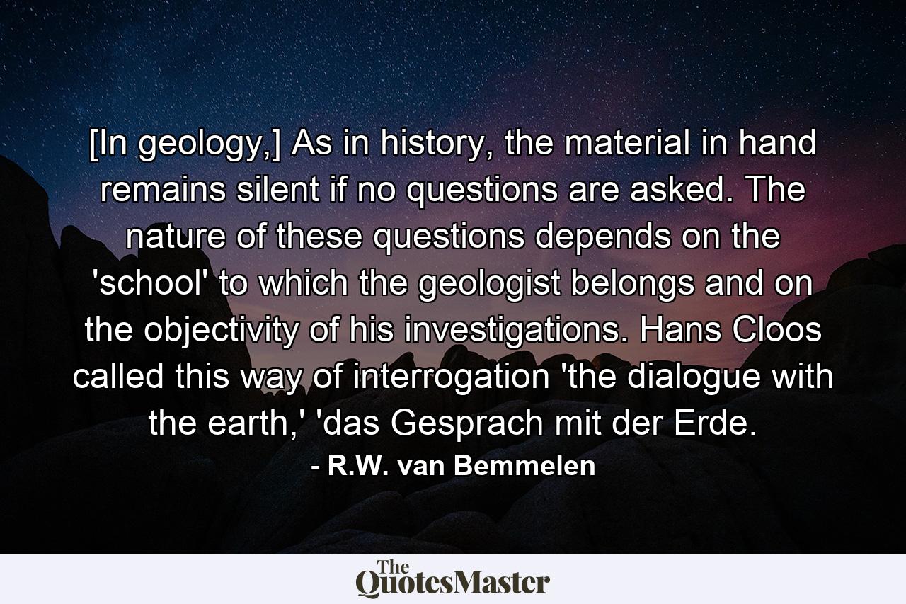 [In geology,] As in history, the material in hand remains silent if no questions are asked. The nature of these questions depends on the 'school' to which the geologist belongs and on the objectivity of his investigations. Hans Cloos called this way of interrogation 'the dialogue with the earth,' 'das Gesprach mit der Erde. - Quote by R.W. van Bemmelen