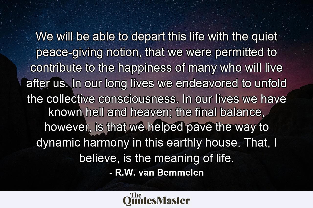 We will be able to depart this life with the quiet peace-giving notion, that we were permitted to contribute to the happiness of many who will live after us. In our long lives we endeavored to unfold the collective consciousness. In our lives we have known hell and heaven; the final balance, however, is that we helped pave the way to dynamic harmony in this earthly house. That, I believe, is the meaning of life. - Quote by R.W. van Bemmelen