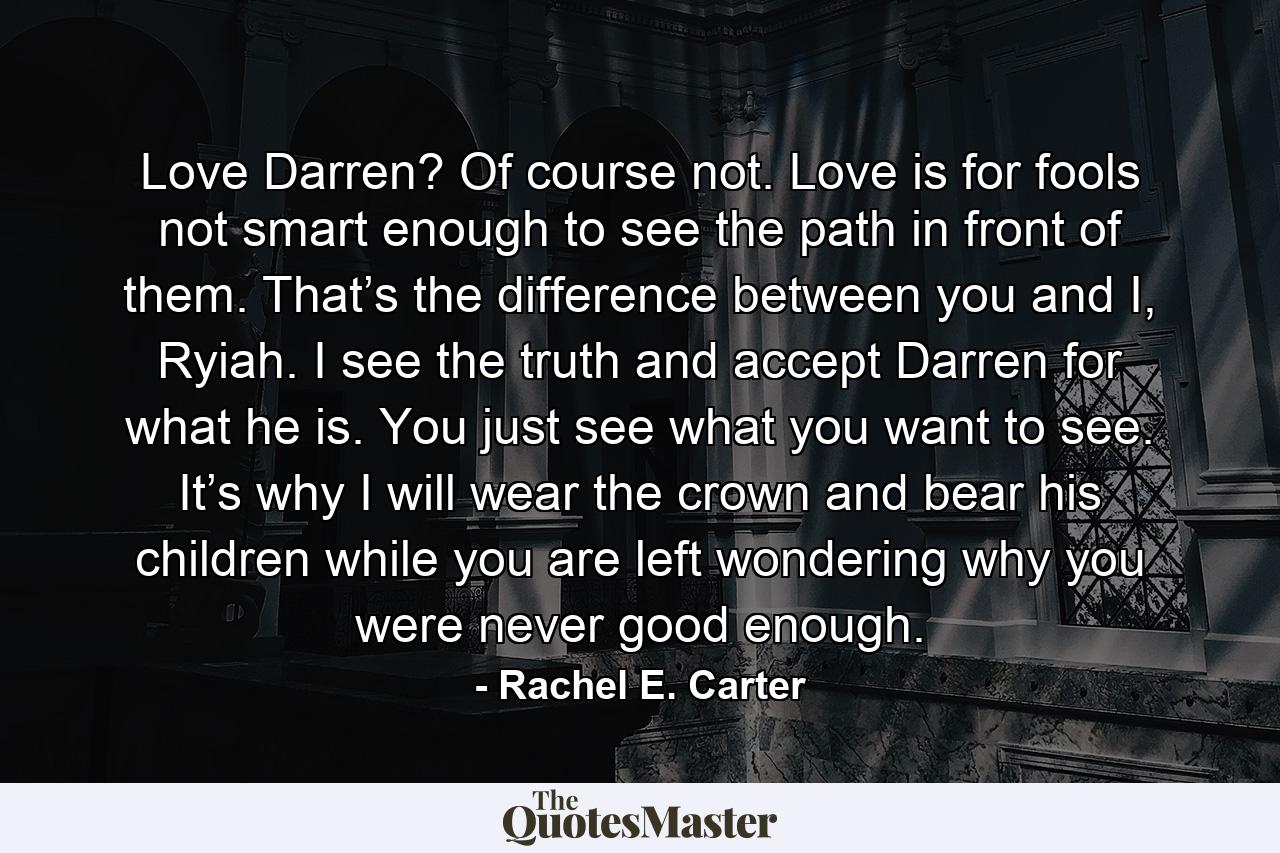 Love Darren? Of course not. Love is for fools not smart enough to see the path in front of them. That’s the difference between you and I, Ryiah. I see the truth and accept Darren for what he is. You just see what you want to see. It’s why I will wear the crown and bear his children while you are left wondering why you were never good enough. - Quote by Rachel E. Carter