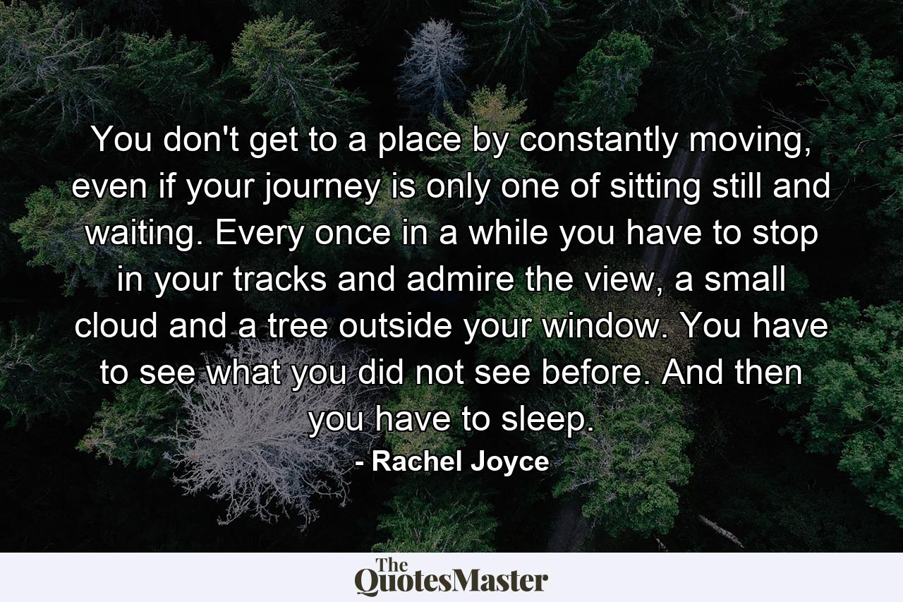 You don't get to a place by constantly moving, even if your journey is only one of sitting still and waiting. Every once in a while you have to stop in your tracks and admire the view, a small cloud and a tree outside your window. You have to see what you did not see before. And then you have to sleep. - Quote by Rachel Joyce