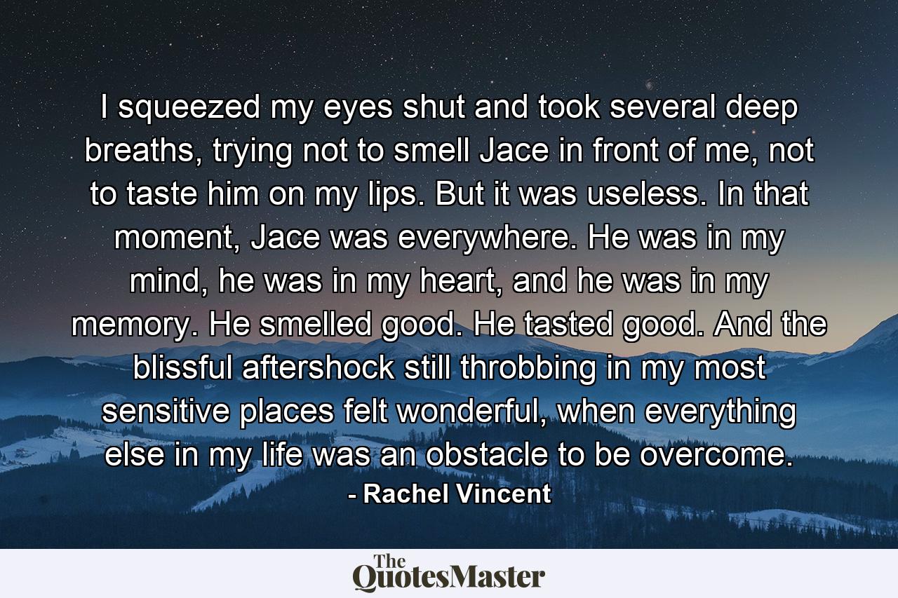 I squeezed my eyes shut and took several deep breaths, trying not to smell Jace in front of me, not to taste him on my lips. But it was useless. In that moment, Jace was everywhere. He was in my mind, he was in my heart, and he was in my memory. He smelled good. He tasted good. And the blissful aftershock still throbbing in my most sensitive places felt wonderful, when everything else in my life was an obstacle to be overcome. - Quote by Rachel Vincent