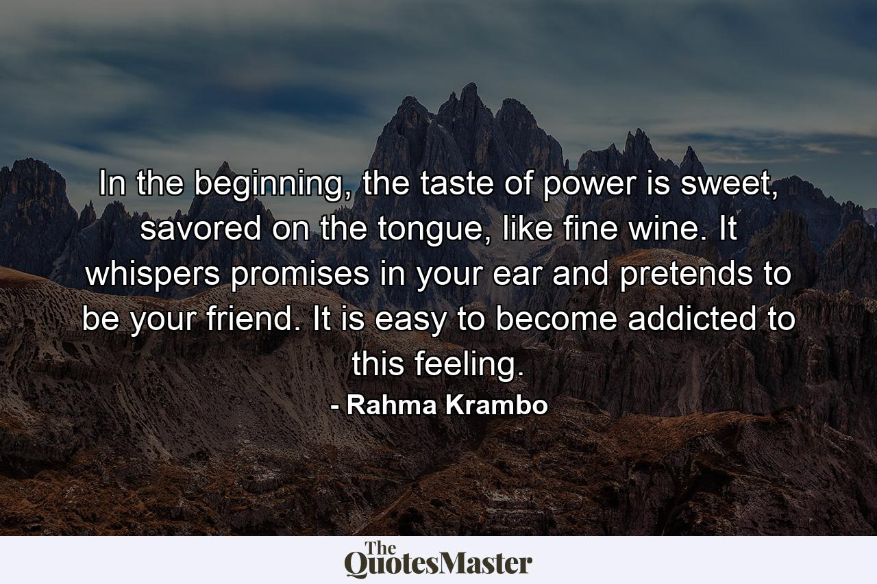 In the beginning, the taste of power is sweet, savored on the tongue, like fine wine. It whispers promises in your ear and pretends to be your friend. It is easy to become addicted to this feeling. - Quote by Rahma Krambo