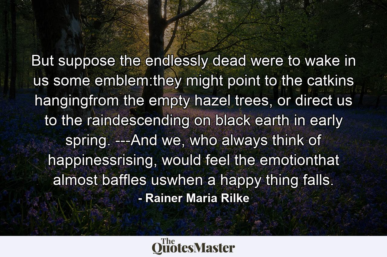 But suppose the endlessly dead were to wake in us some emblem:they might point to the catkins hangingfrom the empty hazel trees, or direct us to the raindescending on black earth in early spring. ---And we, who always think of happinessrising, would feel the emotionthat almost baffles uswhen a happy thing falls. - Quote by Rainer Maria Rilke