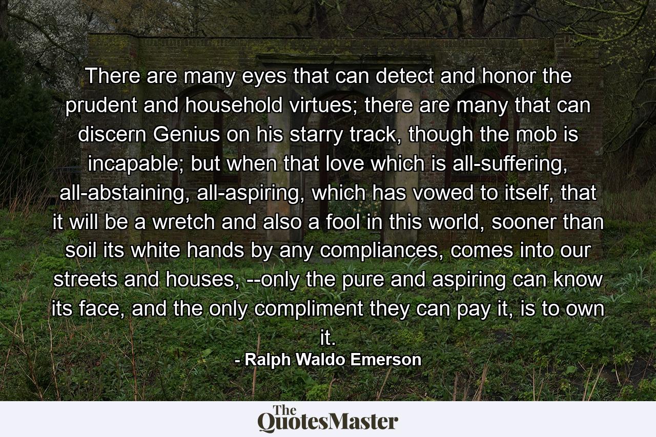 There are many eyes that can detect and honor the prudent and household virtues; there are many that can discern Genius on his starry track, though the mob is incapable; but when that love which is all-suffering, all-abstaining, all-aspiring, which has vowed to itself, that it will be a wretch and also a fool in this world, sooner than soil its white hands by any compliances, comes into our streets and houses, --only the pure and aspiring can know its face, and the only compliment they can pay it, is to own it. - Quote by Ralph Waldo Emerson