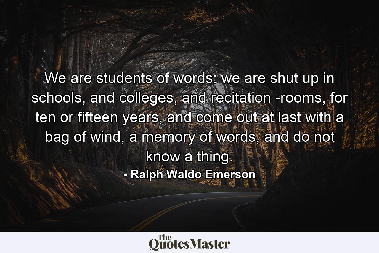 We are students of words: we are shut up in schools, and colleges, and recitation -rooms, for ten or fifteen years, and come out at last with a bag of wind, a memory of words, and do not know a thing. - Quote by Ralph Waldo Emerson