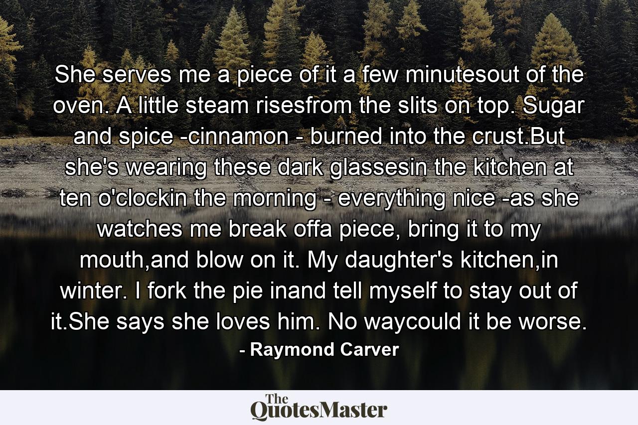 She serves me a piece of it a few minutesout of the oven. A little steam risesfrom the slits on top. Sugar and spice -cinnamon - burned into the crust.But she's wearing these dark glassesin the kitchen at ten o'clockin the morning - everything nice -as she watches me break offa piece, bring it to my mouth,and blow on it. My daughter's kitchen,in winter. I fork the pie inand tell myself to stay out of it.She says she loves him. No waycould it be worse. - Quote by Raymond Carver