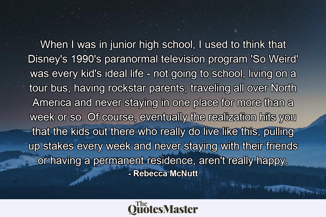 When I was in junior high school, I used to think that Disney's 1990's paranormal television program 'So Weird' was every kid's ideal life - not going to school, living on a tour bus, having rockstar parents, traveling all over North America and never staying in one place for more than a week or so. Of course, eventually the realization hits you that the kids out there who really do live like this, pulling up stakes every week and never staying with their friends or having a permanent residence, aren't really happy. - Quote by Rebecca McNutt