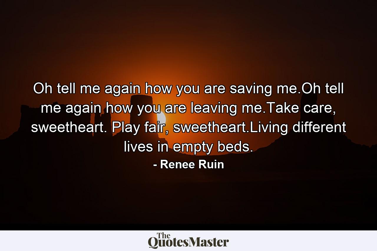 Oh tell me again how you are saving me.Oh tell me again how you are leaving me.Take care, sweetheart. Play fair, sweetheart.Living different lives in empty beds. - Quote by Renee Ruin