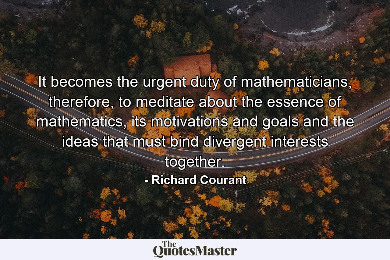 It becomes the urgent duty of mathematicians, therefore, to meditate about the essence of mathematics, its motivations and goals and the ideas that must bind divergent interests together. - Quote by Richard Courant