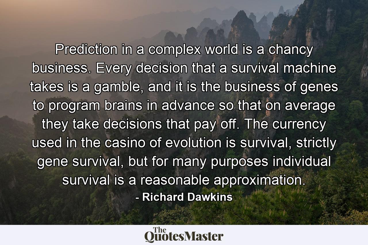 Prediction in a complex world is a chancy business. Every decision that a survival machine takes is a gamble, and it is the business of genes to program brains in advance so that on average they take decisions that pay off. The currency used in the casino of evolution is survival, strictly gene survival, but for many purposes individual survival is a reasonable approximation. - Quote by Richard Dawkins