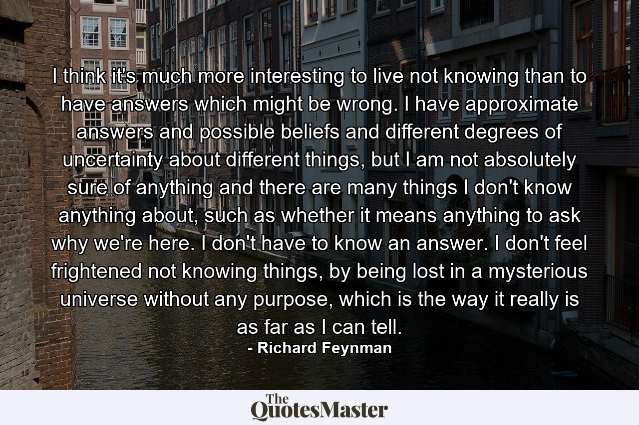 I think it's much more interesting to live not knowing than to have answers which might be wrong. I have approximate answers and possible beliefs and different degrees of uncertainty about different things, but I am not absolutely sure of anything and there are many things I don't know anything about, such as whether it means anything to ask why we're here. I don't have to know an answer. I don't feel frightened not knowing things, by being lost in a mysterious universe without any purpose, which is the way it really is as far as I can tell. - Quote by Richard Feynman