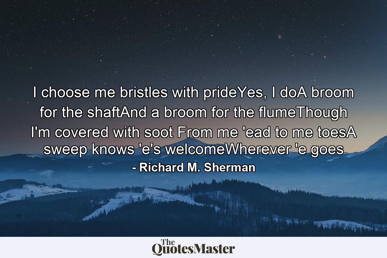 I choose me bristles with prideYes, I doA broom for the shaftAnd a broom for the flumeThough I'm covered with soot From me 'ead to me toesA sweep knows 'e's welcomeWherever 'e goes - Quote by Richard M. Sherman