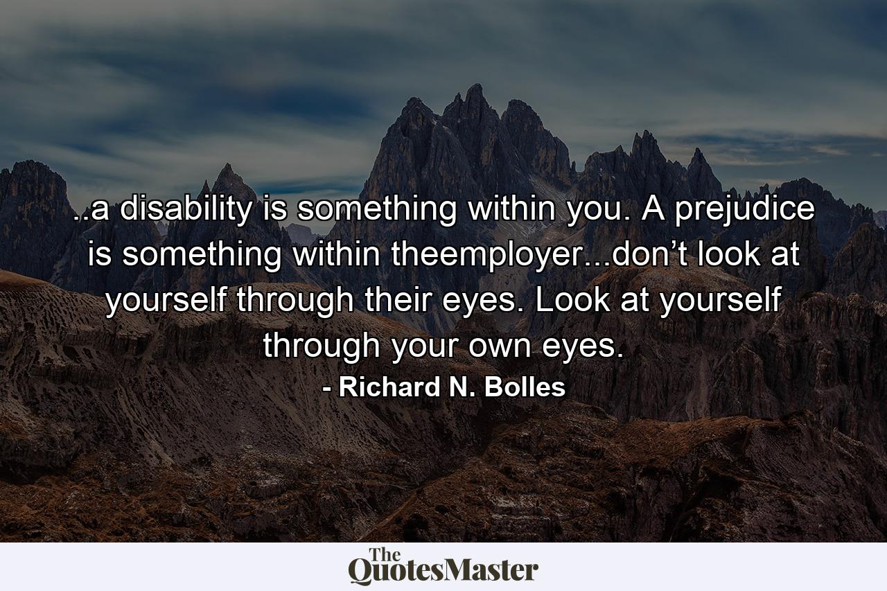 ..a disability is something within you. A prejudice is something within theemployer...don’t look at yourself through their eyes. Look at yourself through your own eyes. - Quote by Richard N. Bolles