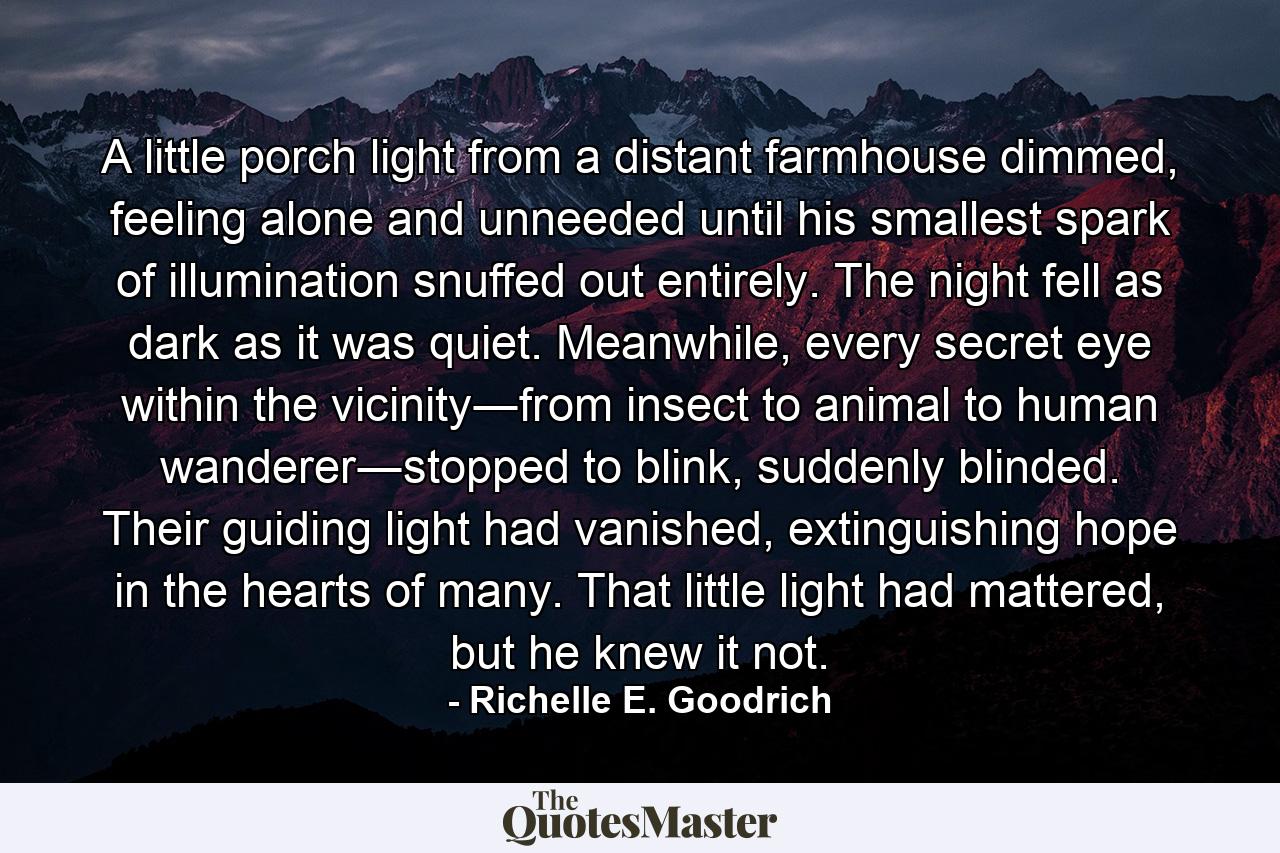 A little porch light from a distant farmhouse dimmed, feeling alone and unneeded until his smallest spark of illumination snuffed out entirely. The night fell as dark as it was quiet. Meanwhile, every secret eye within the vicinity―from insect to animal to human wanderer―stopped to blink, suddenly blinded. Their guiding light had vanished, extinguishing hope in the hearts of many. That little light had mattered, but he knew it not. - Quote by Richelle E. Goodrich