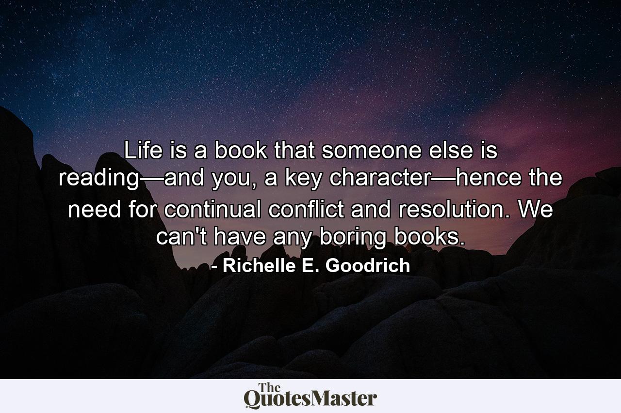 Life is a book that someone else is reading—and you, a key character—hence the need for continual conflict and resolution. We can't have any boring books. - Quote by Richelle E. Goodrich