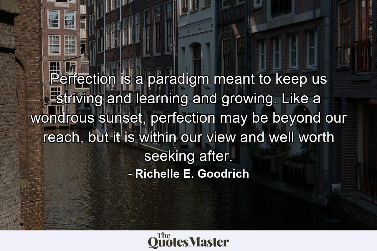 Perfection is a paradigm meant to keep us striving and learning and growing. Like a wondrous sunset, perfection may be beyond our reach, but it is within our view and well worth seeking after. - Quote by Richelle E. Goodrich