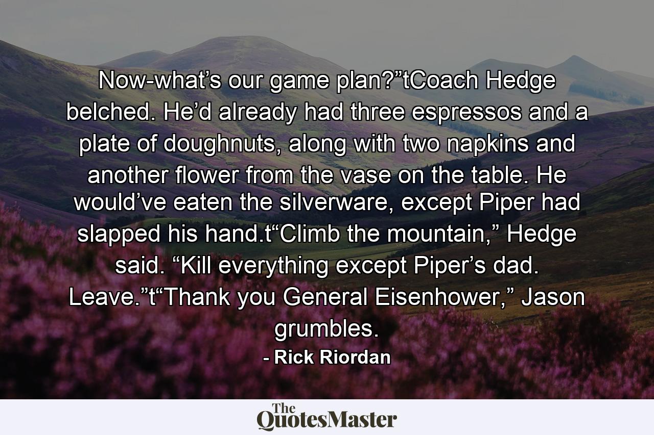 Now-what’s our game plan?”tCoach Hedge belched. He’d already had three espressos and a plate of doughnuts, along with two napkins and another flower from the vase on the table. He would’ve eaten the silverware, except Piper had slapped his hand.t“Climb the mountain,” Hedge said. “Kill everything except Piper’s dad. Leave.”t“Thank you General Eisenhower,” Jason grumbles. - Quote by Rick Riordan