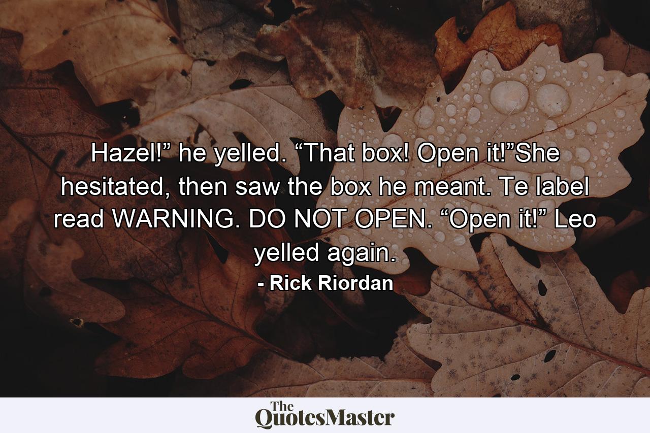 Hazel!” he yelled. “That box! Open it!”She hesitated, then saw the box he meant. Te label read WARNING. DO NOT OPEN. “Open it!” Leo yelled again. - Quote by Rick Riordan