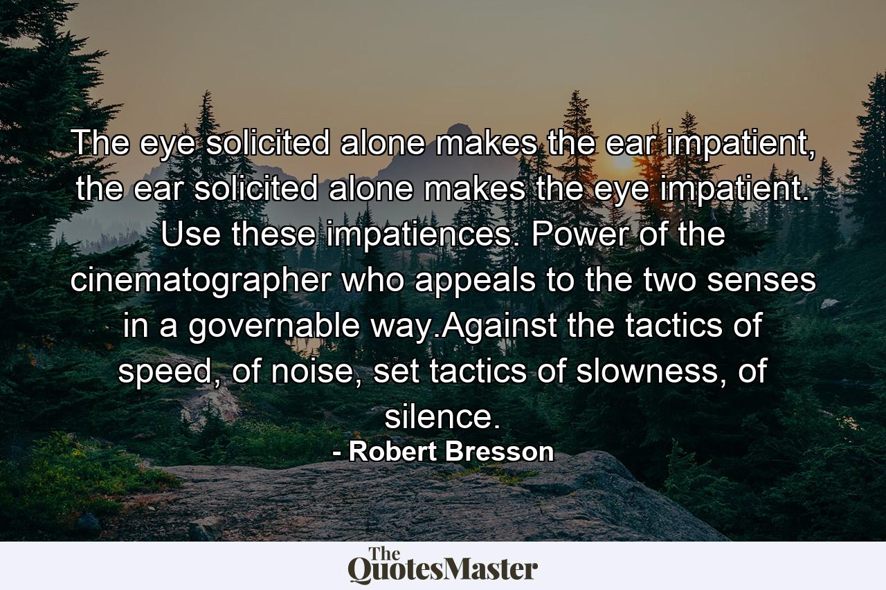 The eye solicited alone makes the ear impatient, the ear solicited alone makes the eye impatient. Use these impatiences. Power of the cinematographer who appeals to the two senses in a governable way.Against the tactics of speed, of noise, set tactics of slowness, of silence. - Quote by Robert Bresson