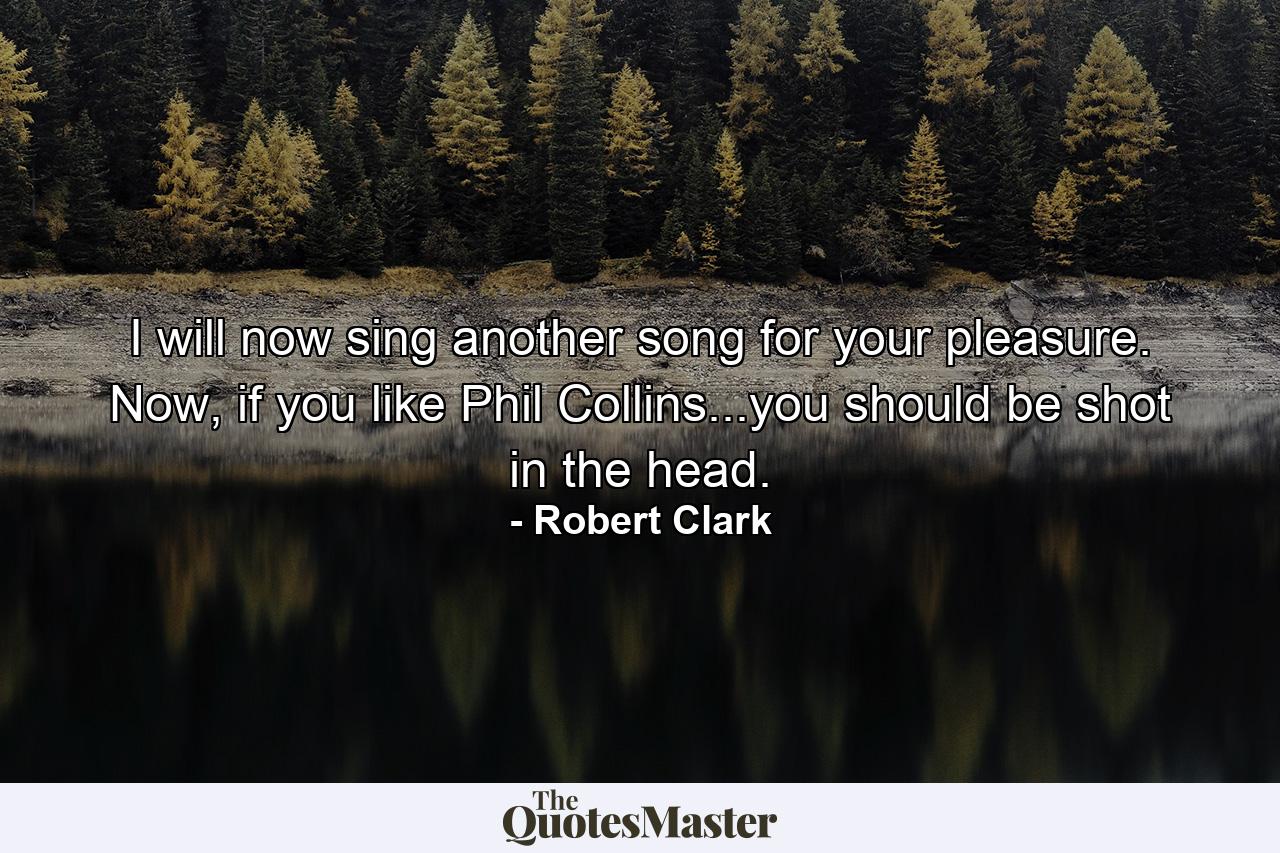 I will now sing another song for your pleasure. Now, if you like Phil Collins...you should be shot in the head. - Quote by Robert Clark