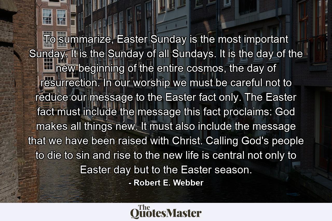 To summarize, Easter Sunday is the most important Sunday. It is the Sunday of all Sundays. It is the day of the new beginning of the entire cosmos, the day of resurrection. In our worship we must be careful not to reduce our message to the Easter fact only. The Easter fact must include the message this fact proclaims: God makes all things new. It must also include the message that we have been raised with Christ. Calling God's people to die to sin and rise to the new life is central not only to Easter day but to the Easter season. - Quote by Robert E. Webber