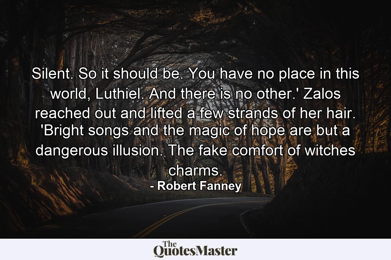 Silent. So it should be. You have no place in this world, Luthiel. And there is no other.' Zalos reached out and lifted a few strands of her hair. 'Bright songs and the magic of hope are but a dangerous illusion. The fake comfort of witches charms. - Quote by Robert Fanney