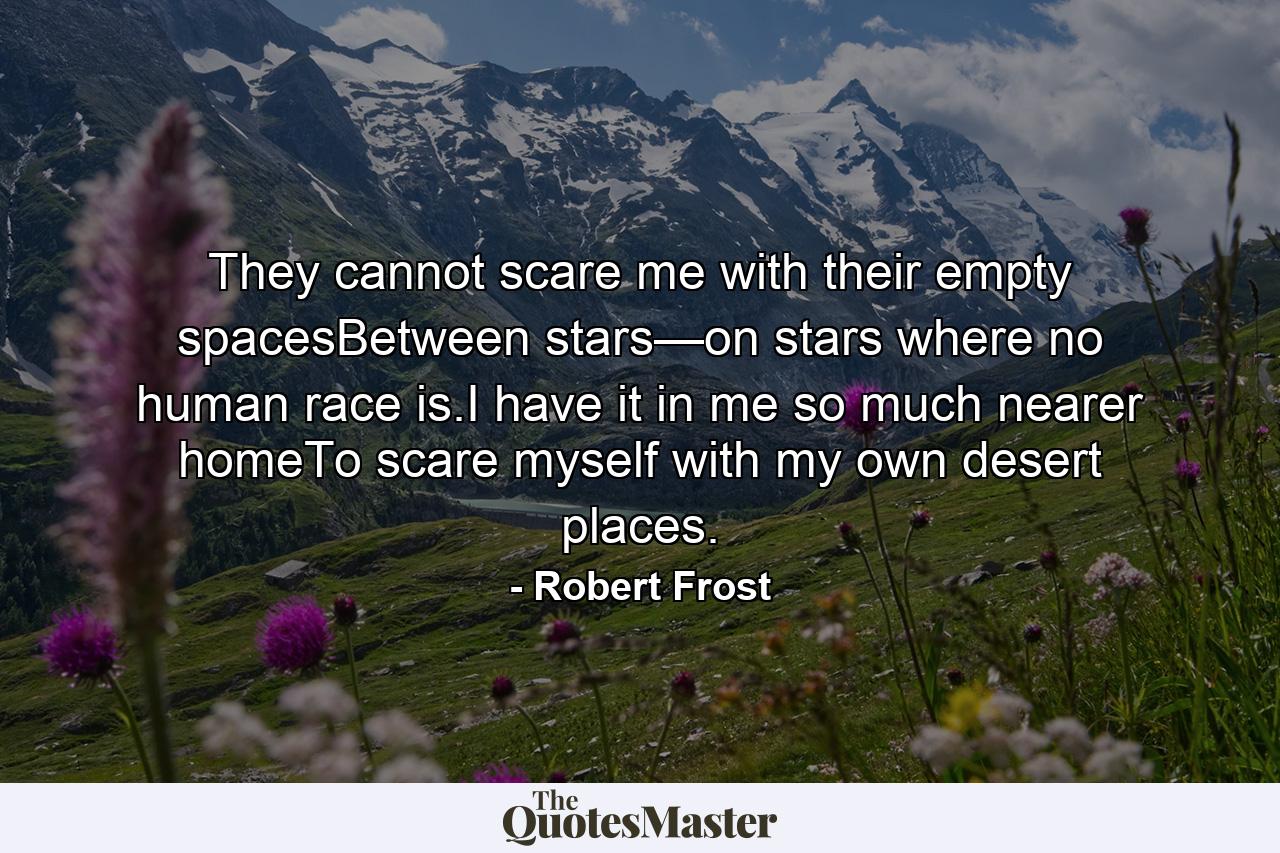 They cannot scare me with their empty spacesBetween stars—on stars where no human race is.I have it in me so much nearer homeTo scare myself with my own desert places. - Quote by Robert Frost