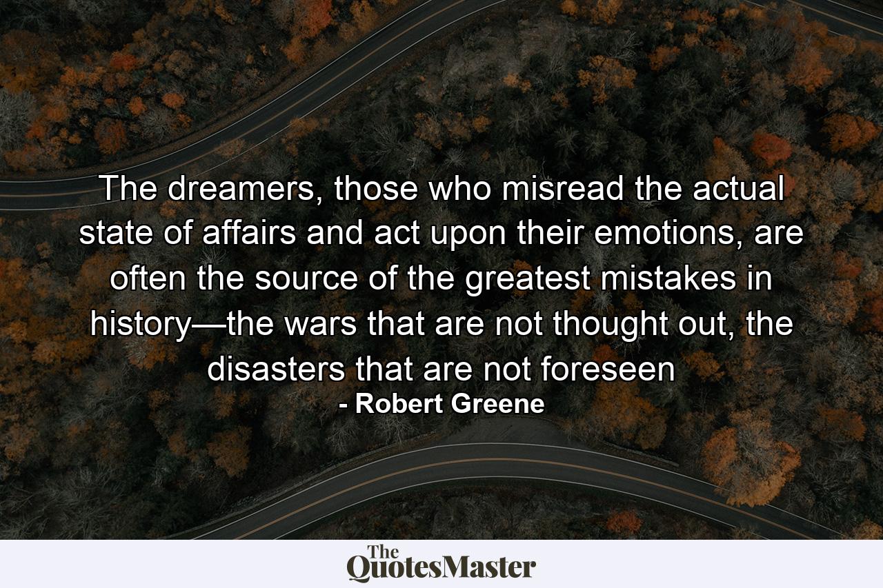 The dreamers, those who misread the actual state of affairs and act upon their emotions, are often the source of the greatest mistakes in history—the wars that are not thought out, the disasters that are not foreseen - Quote by Robert Greene