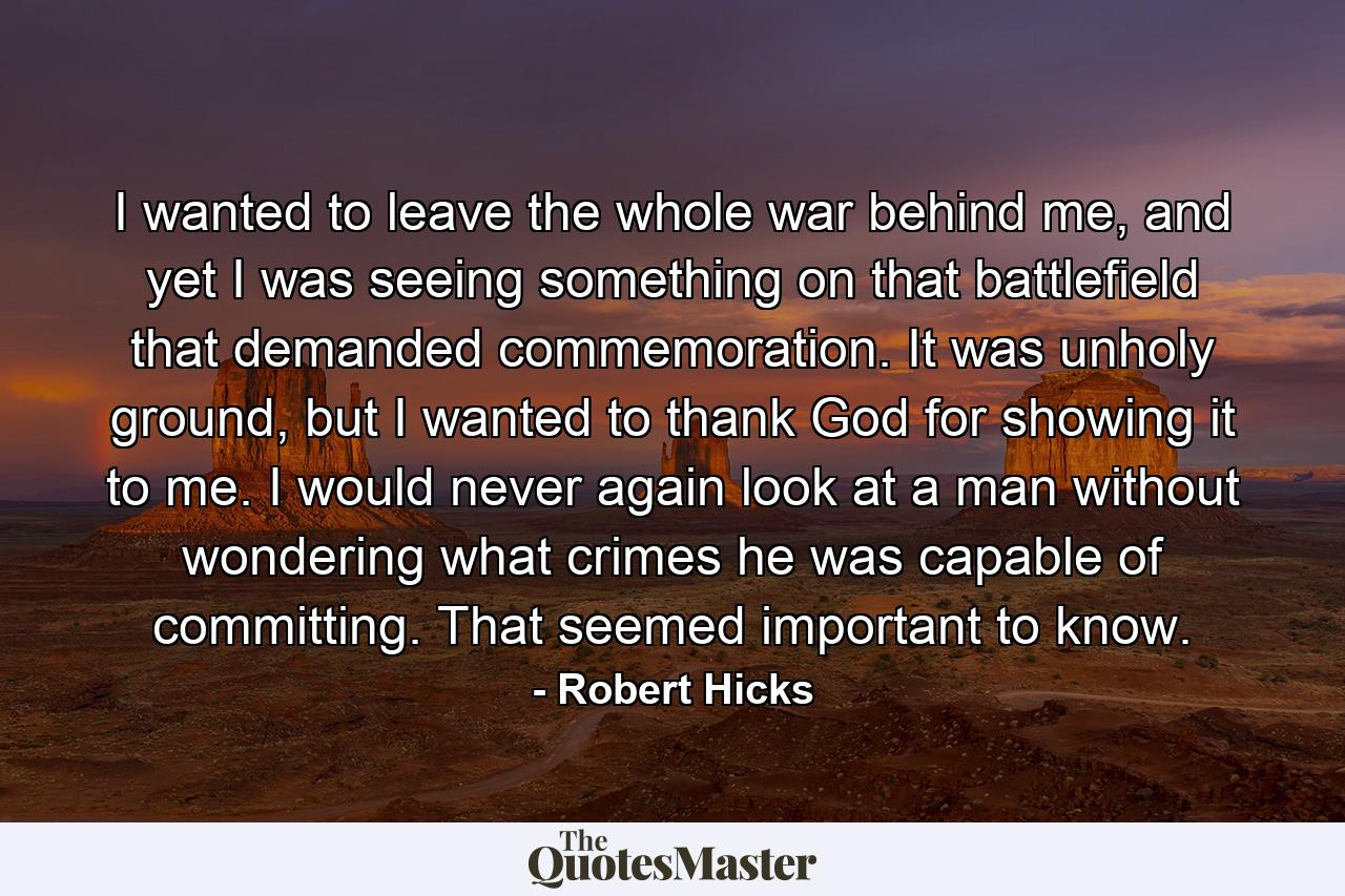 I wanted to leave the whole war behind me, and yet I was seeing something on that battlefield that demanded commemoration. It was unholy ground, but I wanted to thank God for showing it to me. I would never again look at a man without wondering what crimes he was capable of committing. That seemed important to know. - Quote by Robert Hicks