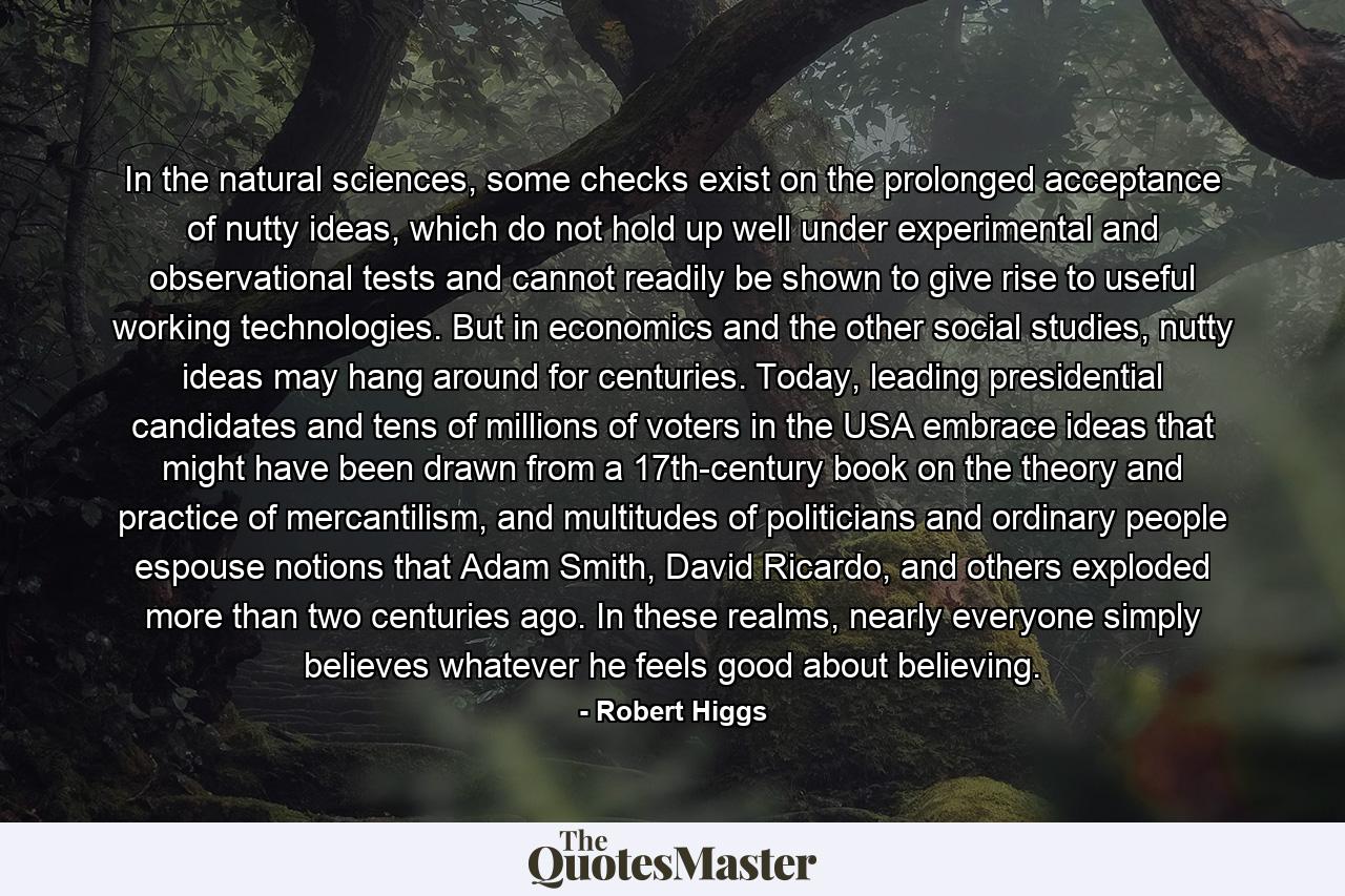 In the natural sciences, some checks exist on the prolonged acceptance of nutty ideas, which do not hold up well under experimental and observational tests and cannot readily be shown to give rise to useful working technologies. But in economics and the other social studies, nutty ideas may hang around for centuries. Today, leading presidential candidates and tens of millions of voters in the USA embrace ideas that might have been drawn from a 17th-century book on the theory and practice of mercantilism, and multitudes of politicians and ordinary people espouse notions that Adam Smith, David Ricardo, and others exploded more than two centuries ago. In these realms, nearly everyone simply believes whatever he feels good about believing. - Quote by Robert Higgs