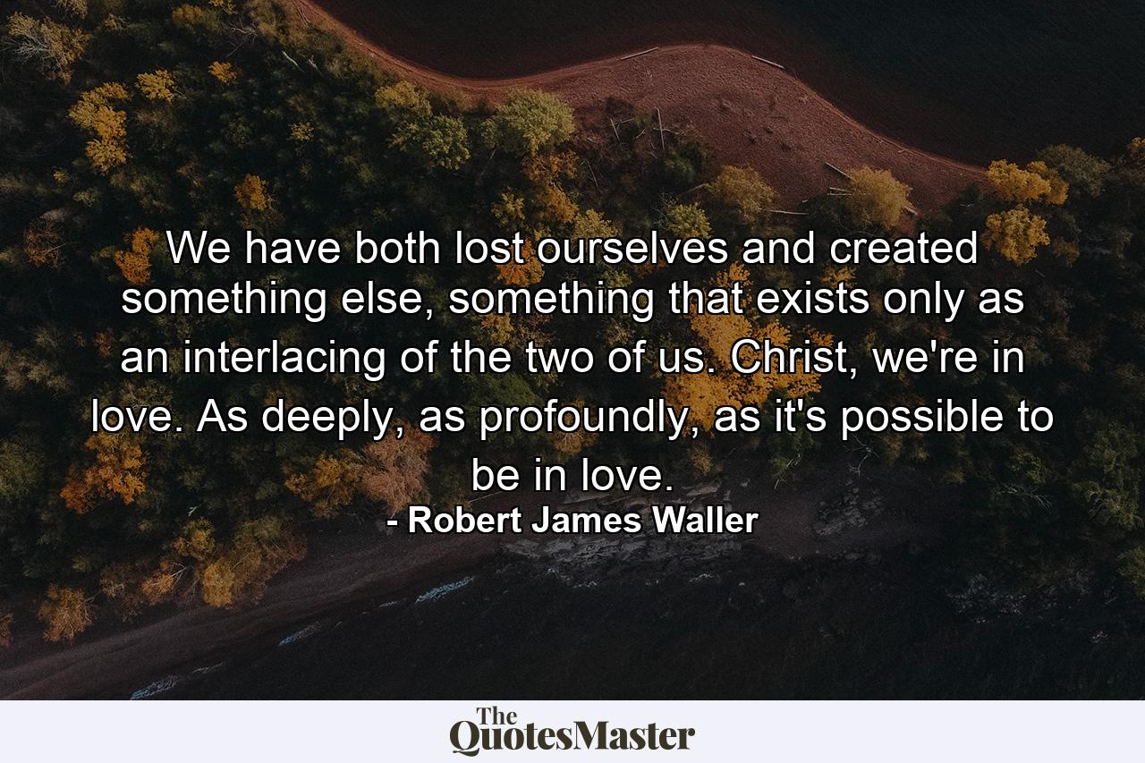 We have both lost ourselves and created something else, something that exists only as an interlacing of the two of us. Christ, we're in love. As deeply, as profoundly, as it's possible to be in love. - Quote by Robert James Waller