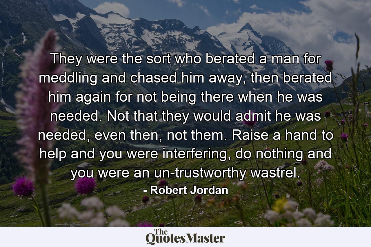 They were the sort who berated a man for meddling and chased him away, then berated him again for not being there when he was needed. Not that they would admit he was needed, even then, not them. Raise a hand to help and you were interfering, do nothing and you were an un-trustworthy wastrel. - Quote by Robert Jordan