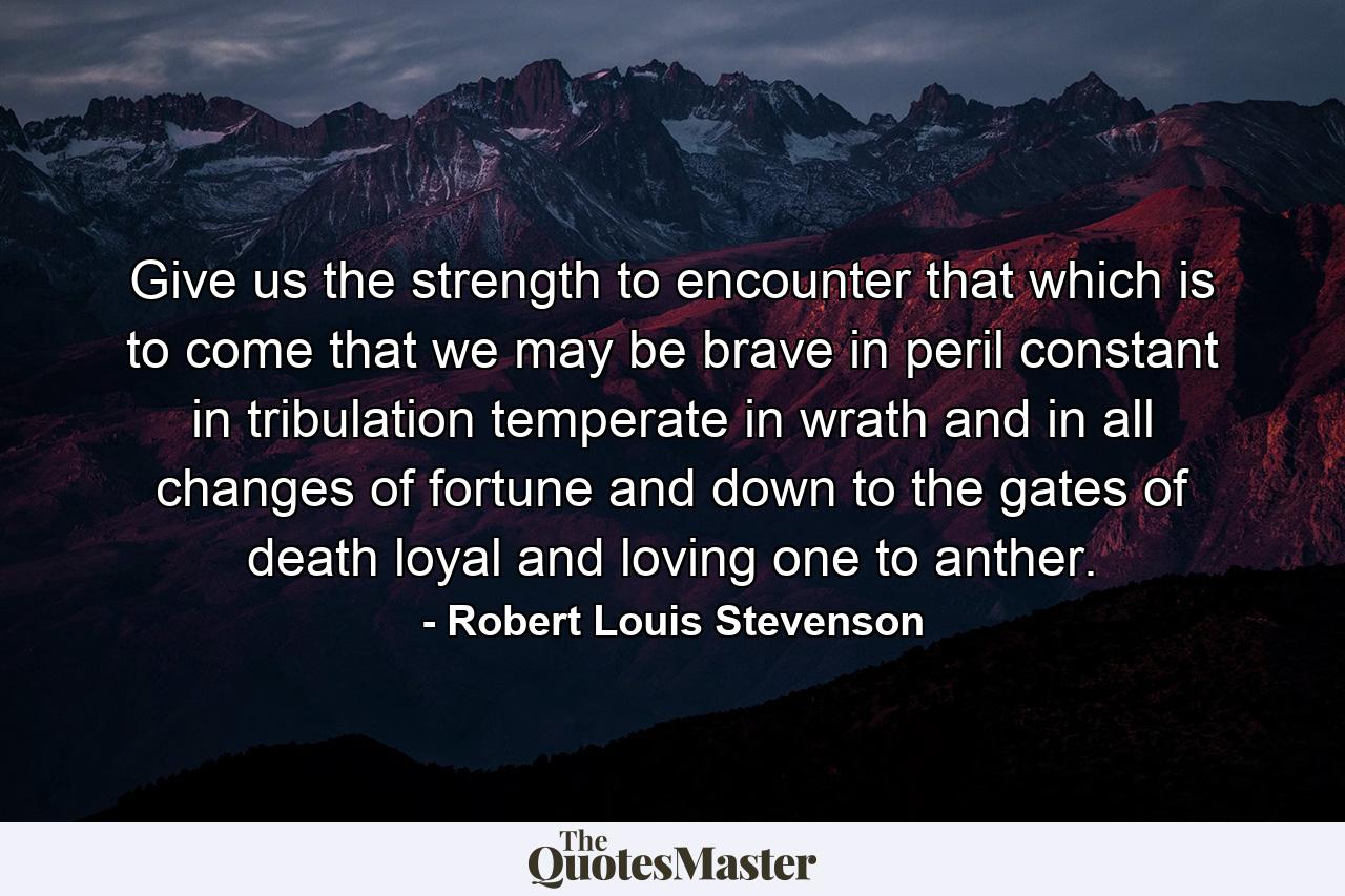 Give us the strength to encounter that which is to come  that we may be brave in peril  constant in tribulation  temperate in wrath  and in all changes of fortune  and down to the gates of death  loyal and loving one to anther. - Quote by Robert Louis Stevenson