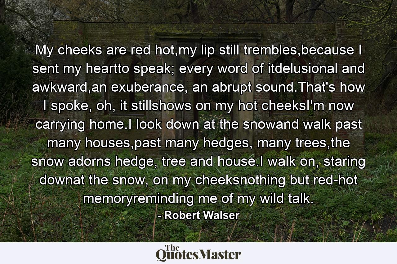 My cheeks are red hot,my lip still trembles,because I sent my heartto speak; every word of itdelusional and awkward,an exuberance, an abrupt sound.That's how I spoke, oh, it stillshows on my hot cheeksI'm now carrying home.I look down at the snowand walk past many houses,past many hedges, many trees,the snow adorns hedge, tree and house.I walk on, staring downat the snow, on my cheeksnothing but red-hot memoryreminding me of my wild talk. - Quote by Robert Walser