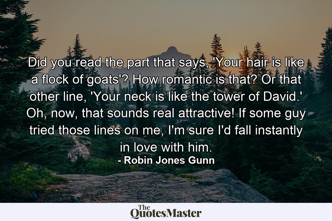 Did you read the part that says, 'Your hair is like a flock of goats'? How romantic is that? Or that other line, 'Your neck is like the tower of David.' Oh, now, that sounds real attractive! If some guy tried those lines on me, I'm sure I'd fall instantly in love with him. - Quote by Robin Jones Gunn