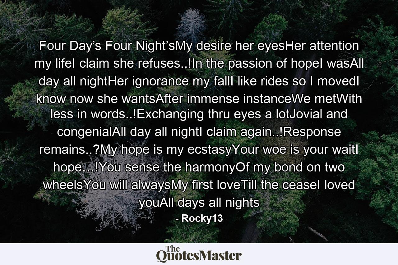 Four Day’s Four Night’sMy desire her eyesHer attention my lifeI claim she refuses..!In the passion of hopeI wasAll day all nightHer ignorance my fallI like rides so I movedI know now she wantsAfter immense instanceWe metWith less in words..!Exchanging thru eyes a lotJovial and congenialAll day all nightI claim again..!Response remains..?My hope is my ecstasyYour woe is your waitI hope…!You sense the harmonyOf my bond on two wheelsYou will alwaysMy first loveTill the ceaseI loved youAll days all nights - Quote by Rocky13