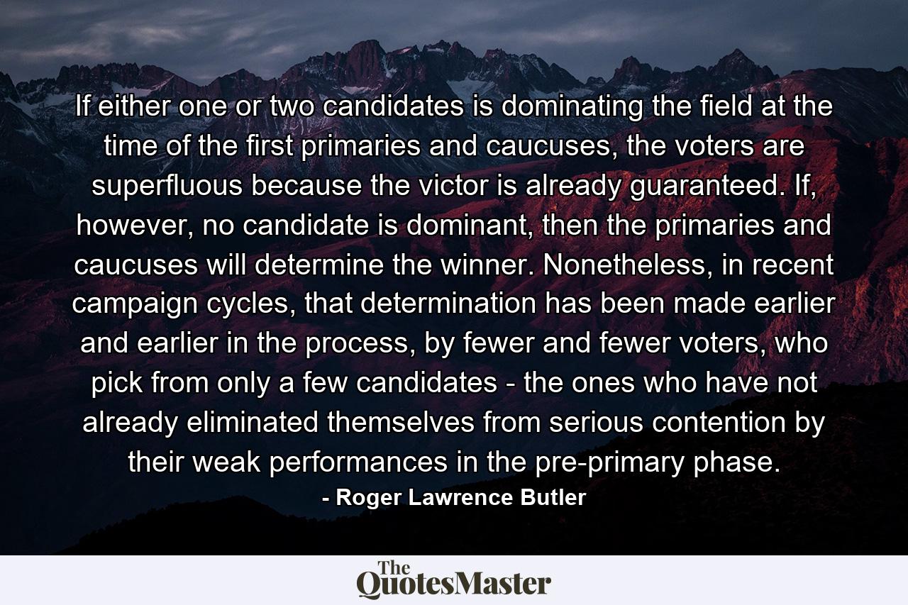 If either one or two candidates is dominating the field at the time of the first primaries and caucuses, the voters are superfluous because the victor is already guaranteed. If, however, no candidate is dominant, then the primaries and caucuses will determine the winner. Nonetheless, in recent campaign cycles, that determination has been made earlier and earlier in the process, by fewer and fewer voters, who pick from only a few candidates - the ones who have not already eliminated themselves from serious contention by their weak performances in the pre-primary phase. - Quote by Roger Lawrence Butler