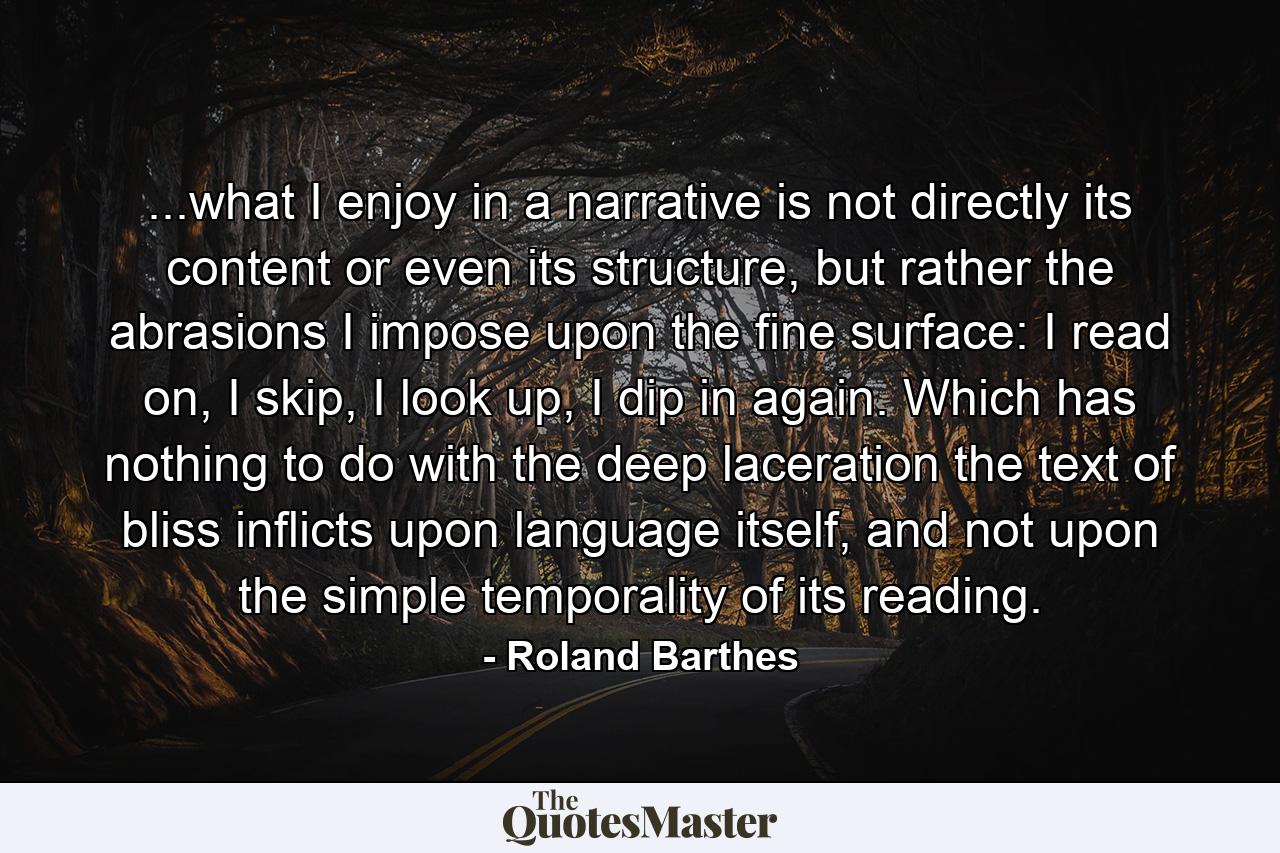 ...what I enjoy in a narrative is not directly its content or even its structure, but rather the abrasions I impose upon the fine surface: I read on, I skip, I look up, I dip in again. Which has nothing to do with the deep laceration the text of bliss inflicts upon language itself, and not upon the simple temporality of its reading. - Quote by Roland Barthes