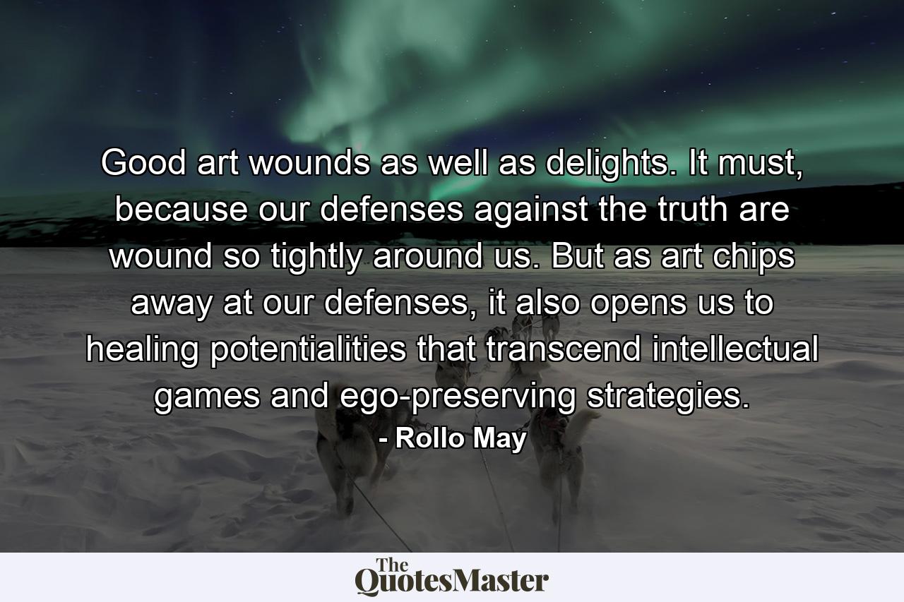 Good art wounds as well as delights. It must, because our defenses against the truth are wound so tightly around us. But as art chips away at our defenses, it also opens us to healing potentialities that transcend intellectual games and ego-preserving strategies. - Quote by Rollo May