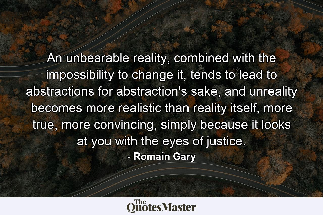 An unbearable reality, combined with the impossibility to change it, tends to lead to abstractions for abstraction's sake, and unreality becomes more realistic than reality itself, more true, more convincing, simply because it looks at you with the eyes of justice. - Quote by Romain Gary