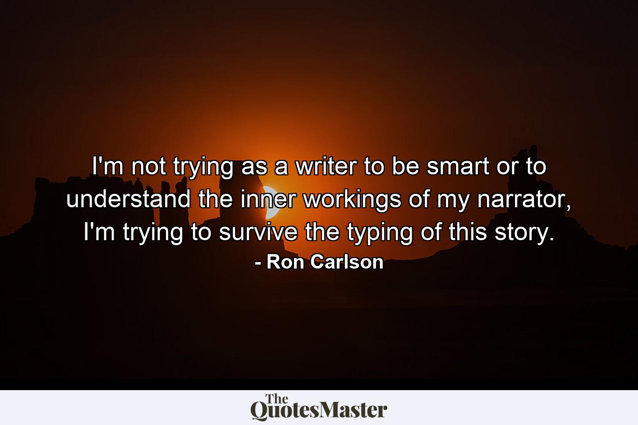 I'm not trying as a writer to be smart or to understand the inner workings of my narrator, I'm trying to survive the typing of this story. - Quote by Ron Carlson