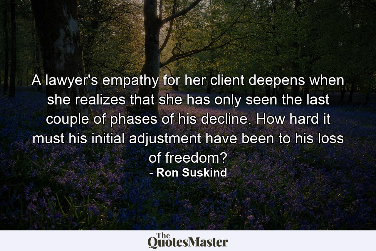 A lawyer's empathy for her client deepens when she realizes that she has only seen the last couple of phases of his decline. How hard it must his initial adjustment have been to his loss of freedom? - Quote by Ron Suskind