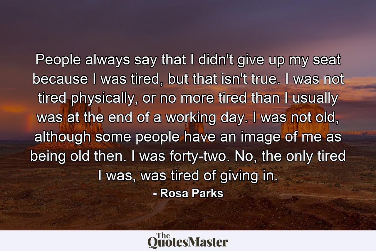 People always say that I didn't give up my seat because I was tired, but that isn't true. I was not tired physically, or no more tired than I usually was at the end of a working day. I was not old, although some people have an image of me as being old then. I was forty-two. No, the only tired I was, was tired of giving in. - Quote by Rosa Parks